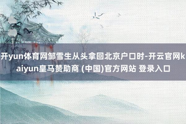 开yun体育网邹雪生从头拿回北京户口时-开云官网kaiyun皇马赞助商 (中国)官方网站 登录入口
