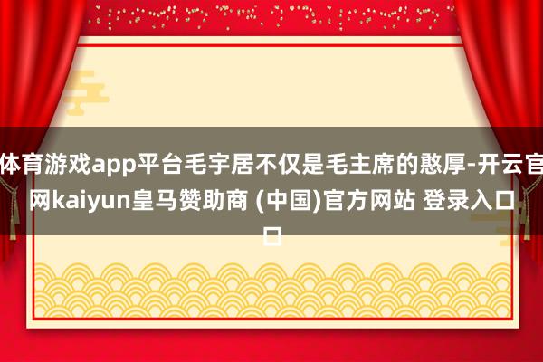 体育游戏app平台毛宇居不仅是毛主席的憨厚-开云官网kaiyun皇马赞助商 (中国)官方网站 登录入口