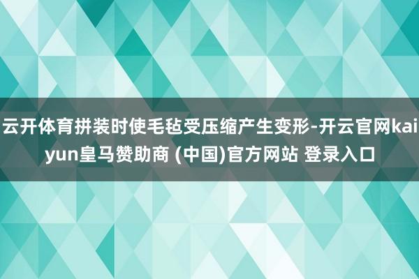云开体育拼装时使毛毡受压缩产生变形-开云官网kaiyun皇马赞助商 (中国)官方网站 登录入口