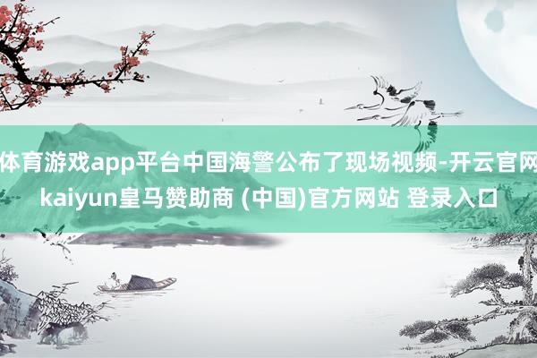 体育游戏app平台中国海警公布了现场视频-开云官网kaiyun皇马赞助商 (中国)官方网站 登录入口