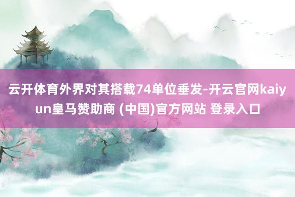 云开体育外界对其搭载74单位垂发-开云官网kaiyun皇马赞助商 (中国)官方网站 登录入口