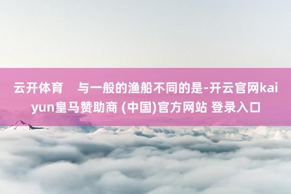 云开体育    与一般的渔船不同的是-开云官网kaiyun皇马赞助商 (中国)官方网站 登录入口