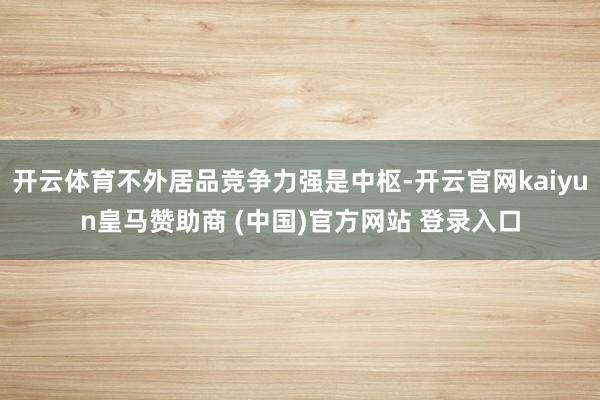 开云体育不外居品竞争力强是中枢-开云官网kaiyun皇马赞助商 (中国)官方网站 登录入口