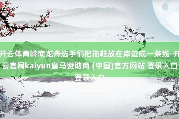 开云体育岭南龙舟选手们把拖鞋放在岸边成一条线-开云官网kaiyun皇马赞助商 (中国)官方网站 登录入口