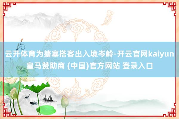 云开体育为搪塞搭客出入境岑岭-开云官网kaiyun皇马赞助商 (中国)官方网站 登录入口