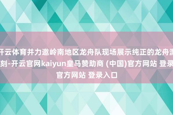 开云体育并力邀岭南地区龙舟队现场展示纯正的龙舟漂旋即刻-开云官网kaiyun皇马赞助商 (中国)官方网站 登录入口