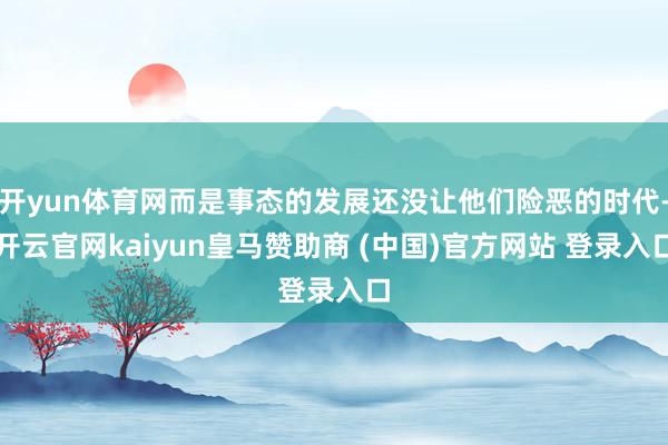 开yun体育网而是事态的发展还没让他们险恶的时代-开云官网kaiyun皇马赞助商 (中国)官方网站 登录入口