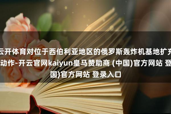 云开体育对位于西伯利亚地区的俄罗斯轰炸机基地扩充了要紧动作-开云官网kaiyun皇马赞助商 (中国)官方网站 登录入口