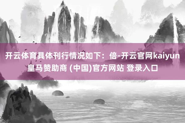 开云体育具体刊行情况如下：倍-开云官网kaiyun皇马赞助商 (中国)官方网站 登录入口