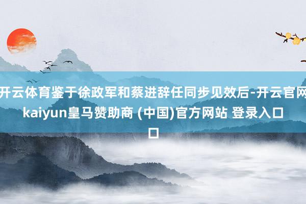 开云体育鉴于徐政军和蔡进辞任同步见效后-开云官网kaiyun皇马赞助商 (中国)官方网站 登录入口