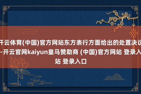 开云体育(中国)官方网站东方表行方面给出的处置决议是-开云官网kaiyun皇马赞助商 (中国)官方网站 登录入口