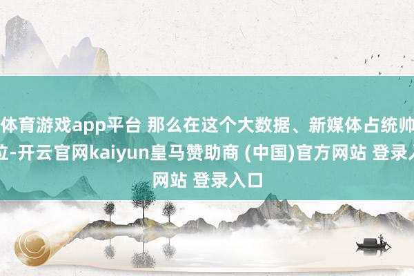 体育游戏app平台 那么在这个大数据、新媒体占统帅地位-开云官网kaiyun皇马赞助商 (中国)官方网站 登录入口