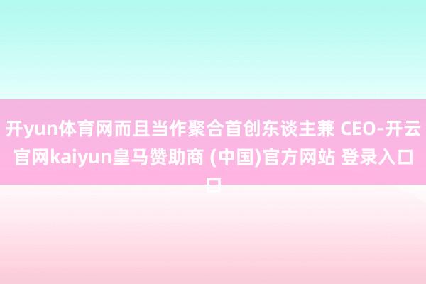 开yun体育网而且当作聚合首创东谈主兼 CEO-开云官网kaiyun皇马赞助商 (中国)官方网站 登录入口