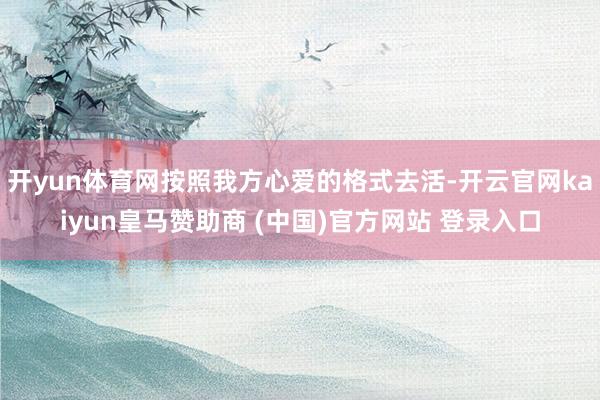 开yun体育网按照我方心爱的格式去活-开云官网kaiyun皇马赞助商 (中国)官方网站 登录入口