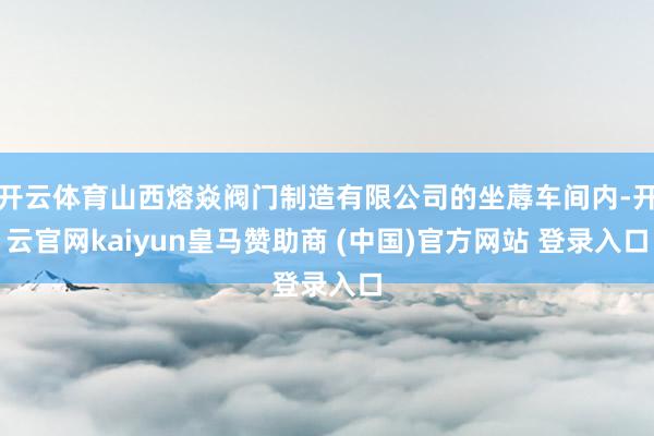 开云体育山西熔焱阀门制造有限公司的坐蓐车间内-开云官网kaiyun皇马赞助商 (中国)官方网站 登录入口