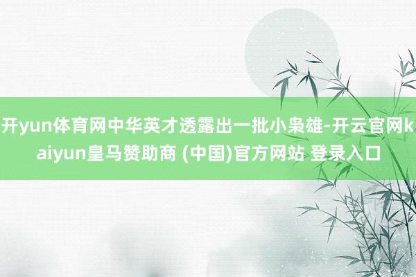 开yun体育网中华英才透露出一批小枭雄-开云官网kaiyun皇马赞助商 (中国)官方网站 登录入口