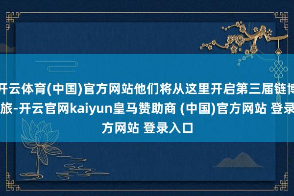 开云体育(中国)官方网站他们将从这里开启第三届链博会之旅-开云官网kaiyun皇马赞助商 (中国)官方网站 登录入口