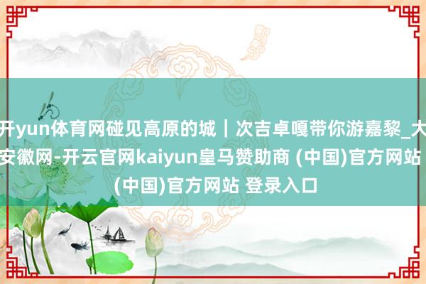 开yun体育网碰见高原的城｜次吉卓嘎带你游嘉黎_大皖新闻 | 安徽网-开云官网kaiyun皇马赞助商 (中国)官方网站 登录入口