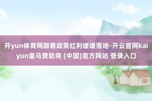 开yun体育网跟着政策红利缓缓落地-开云官网kaiyun皇马赞助商 (中国)官方网站 登录入口