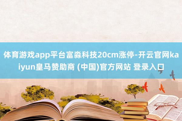体育游戏app平台富淼科技20cm涨停-开云官网kaiyun皇马赞助商 (中国)官方网站 登录入口