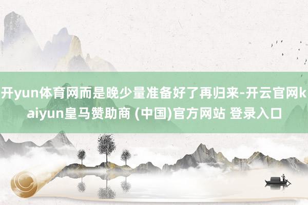开yun体育网而是晚少量准备好了再归来-开云官网kaiyun皇马赞助商 (中国)官方网站 登录入口