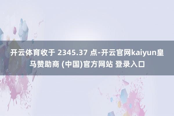 开云体育收于 2345.37 点-开云官网kaiyun皇马赞助商 (中国)官方网站 登录入口