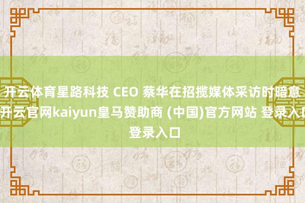 开云体育星路科技 CEO 蔡华在招揽媒体采访时暗意-开云官网kaiyun皇马赞助商 (中国)官方网站 登录入口