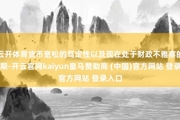 云开体育货币宽松的笃定性以及现在处于财政不雅察的窗口期-开云官网kaiyun皇马赞助商 (中国)官方网站 登录入口
