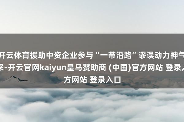 开云体育援助中资企业参与“一带沿路”谬误动力神气开采-开云官网kaiyun皇马赞助商 (中国)官方网站 登录入口