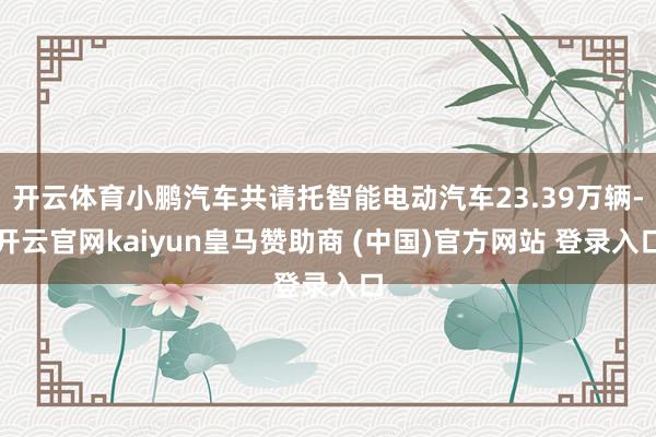 开云体育小鹏汽车共请托智能电动汽车23.39万辆-开云官网kaiyun皇马赞助商 (中国)官方网站 登录入口