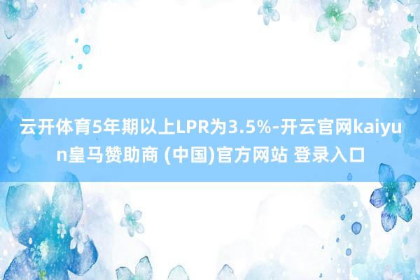云开体育5年期以上LPR为3.5%-开云官网kaiyun皇马赞助商 (中国)官方网站 登录入口