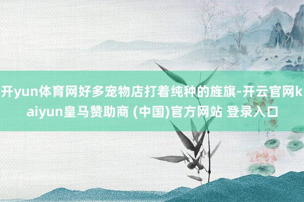 开yun体育网好多宠物店打着纯种的旌旗-开云官网kaiyun皇马赞助商 (中国)官方网站 登录入口