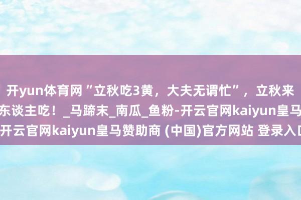 开yun体育网“立秋吃3黄，大夫无谓忙”，立秋来了，别忘了作念给家东谈主吃！_马蹄末_南瓜_鱼粉-开云官网kaiyun皇马赞助商 (中国)官方网站 登录入口
