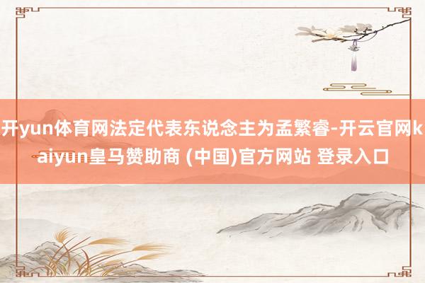 开yun体育网法定代表东说念主为孟繁睿-开云官网kaiyun皇马赞助商 (中国)官方网站 登录入口