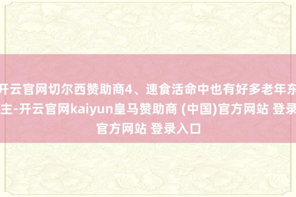 开云官网切尔西赞助商4、速食活命中也有好多老年东说念主-开云官网kaiyun皇马赞助商 (中国)官方网站 登录入口