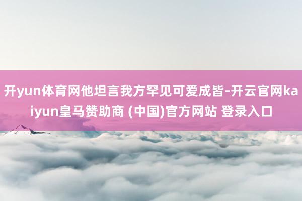 开yun体育网他坦言我方罕见可爱成皆-开云官网kaiyun皇马赞助商 (中国)官方网站 登录入口