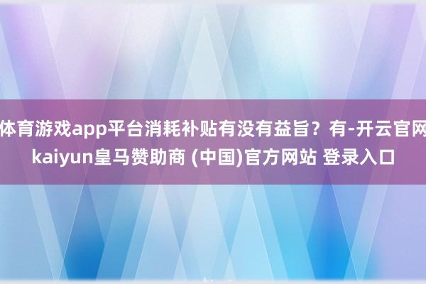 体育游戏app平台消耗补贴有没有益旨？有-开云官网kaiyun皇马赞助商 (中国)官方网站 登录入口