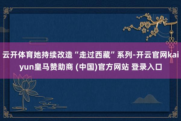 云开体育她持续改造“走过西藏”系列-开云官网kaiyun皇马赞助商 (中国)官方网站 登录入口