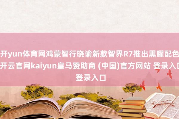 开yun体育网鸿蒙智行晓谕新款智界R7推出黑曜配色-开云官网kaiyun皇马赞助商 (中国)官方网站 登录入口