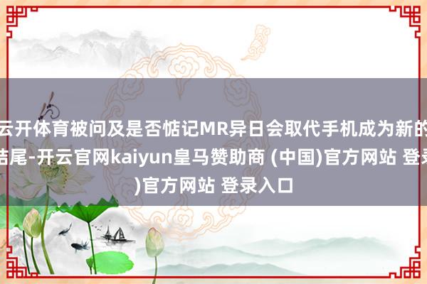 云开体育被问及是否惦记MR异日会取代手机成为新的智能结尾-开云官网kaiyun皇马赞助商 (中国)官方网站 登录入口